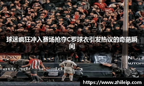 球迷疯狂冲入赛场抢夺C罗球衣引发热议的奇葩瞬间