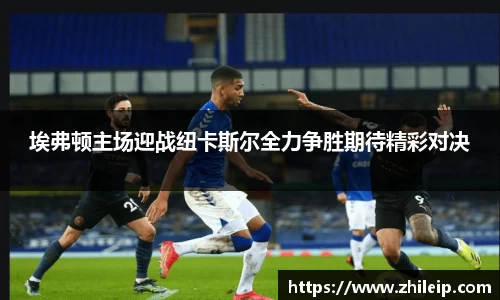 埃弗顿主场迎战纽卡斯尔全力争胜期待精彩对决