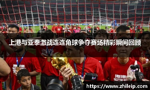 上港与亚泰激战连连角球争夺赛场精彩瞬间回顾