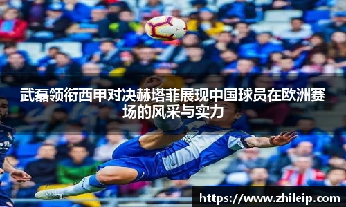 武磊领衔西甲对决赫塔菲展现中国球员在欧洲赛场的风采与实力